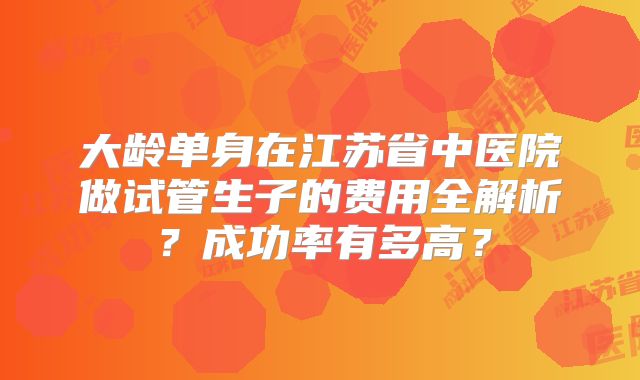 大龄单身在江苏省中医院做试管生子的费用全解析？成功率有多高？