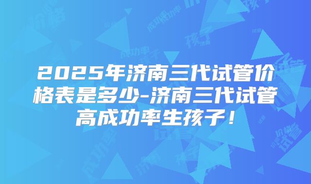 2025年济南三代试管价格表是多少-济南三代试管高成功率生孩子！