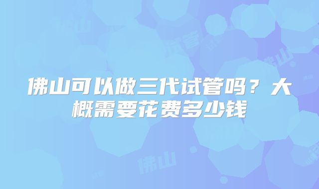 佛山可以做三代试管吗？大概需要花费多少钱