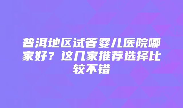 普洱地区试管婴儿医院哪家好？这几家推荐选择比较不错