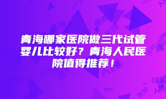 青海哪家医院做三代试管婴儿比较好？青海人民医院值得推荐！