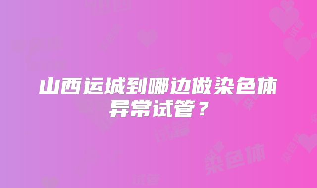 山西运城到哪边做染色体异常试管？