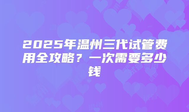 2025年温州三代试管费用全攻略？一次需要多少钱