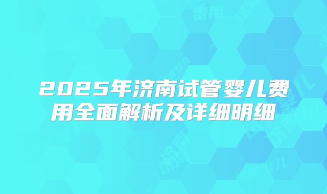 2025年济南试管婴儿费用全面解析及详细明细