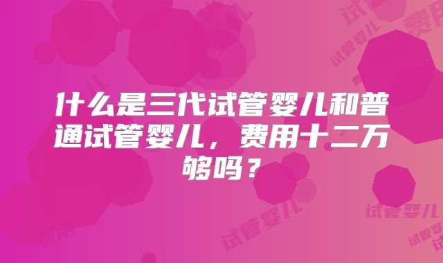 什么是三代试管婴儿和普通试管婴儿,费用十二万够吗?