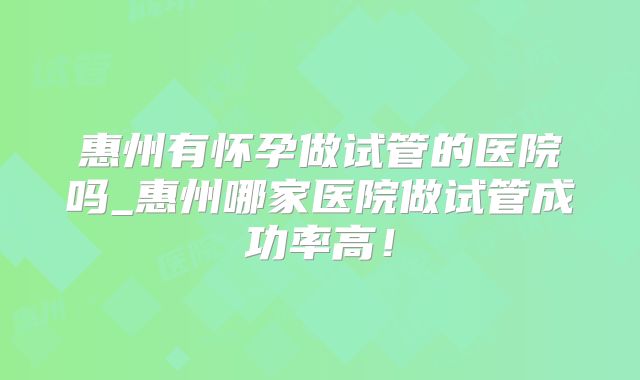 惠州有怀孕做试管的医院吗_惠州哪家医院做试管成功率高！
