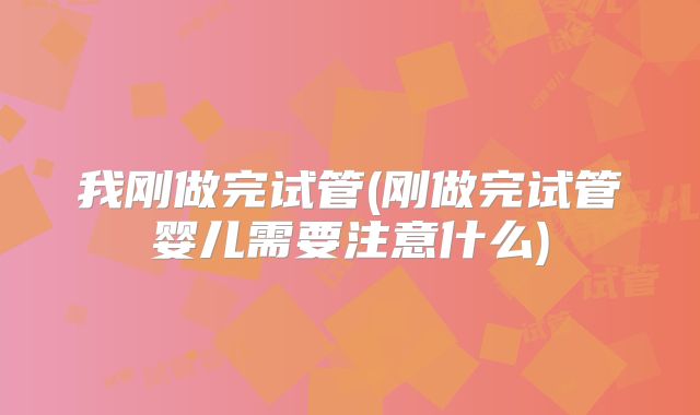 我刚做完试管(刚做完试管婴儿需要注意什么)