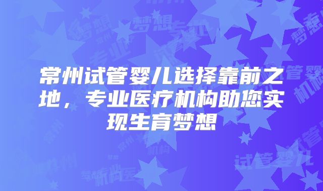常州试管婴儿选择靠前之地，专业医疗机构助您实现生育梦想