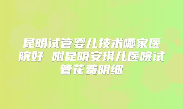 昆明试管婴儿技术哪家医院好 附昆明安琪儿医院试管花费明细