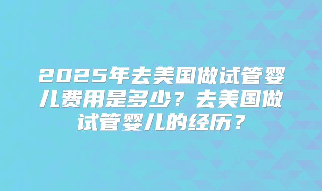 2025年去美国做试管婴儿费用是多少？去美国做试管婴儿的经历？