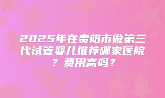 2025年在贵阳市做第三代试管婴儿推荐哪家医院？费用高吗？