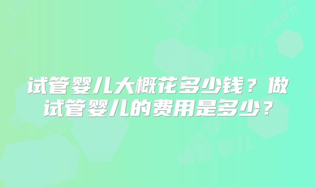 试管婴儿大概花多少钱？做试管婴儿的费用是多少？