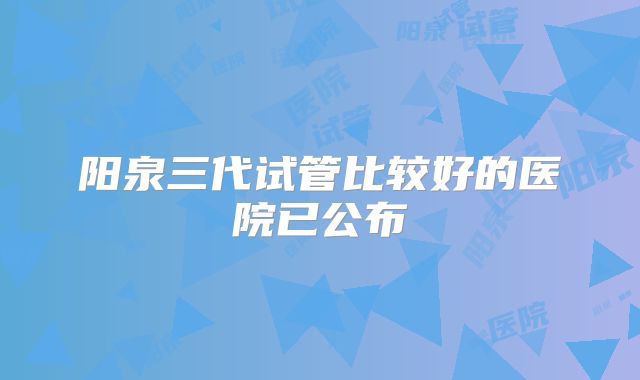 阳泉三代试管比较好的医院已公布