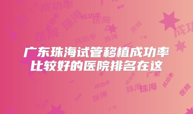 广东珠海试管移植成功率比较好的医院排名在这