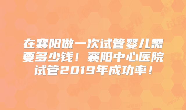在襄阳做一次试管婴儿需要多少钱！襄阳中心医院试管2019年成功率！