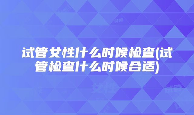 试管女性什么时候检查(试管检查什么时候合适)