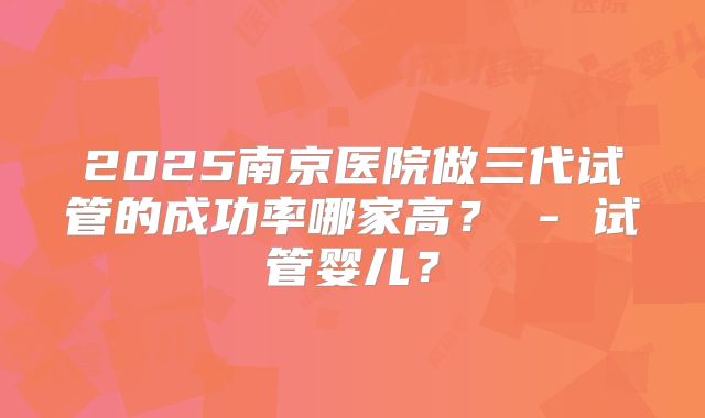2025南京医院做三代试管的成功率哪家高？ - 试管婴儿？