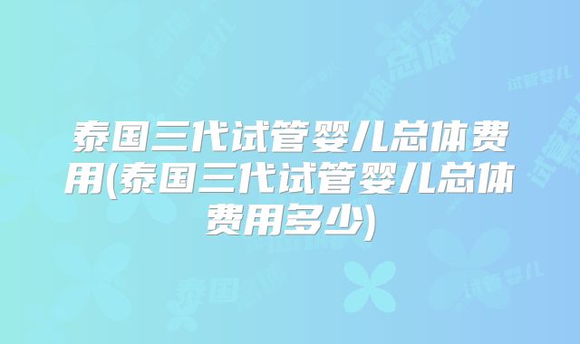 泰国三代试管婴儿总体费用(泰国三代试管婴儿总体费用多少)