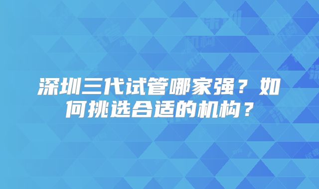 深圳三代试管哪家强?如何挑选合适的机构?