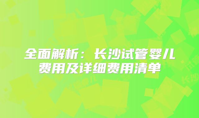 全面解析：长沙试管婴儿费用及详细费用清单