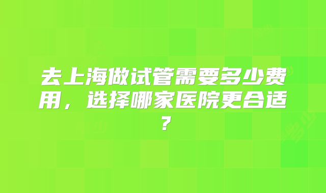 去上海做试管需要多少费用，选择哪家医院更合适？