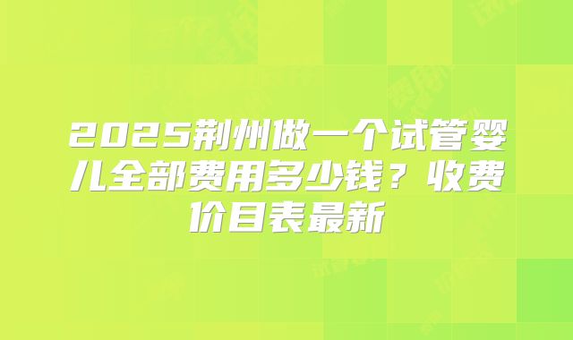 2025荆州做一个试管婴儿全部费用多少钱?收费价目表最新
