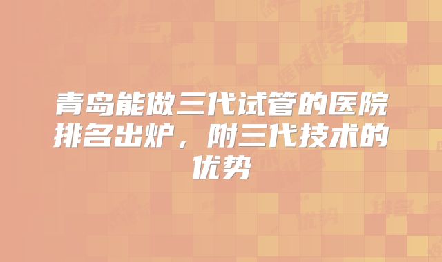 青岛能做三代试管的医院排名出炉，附三代技术的优势