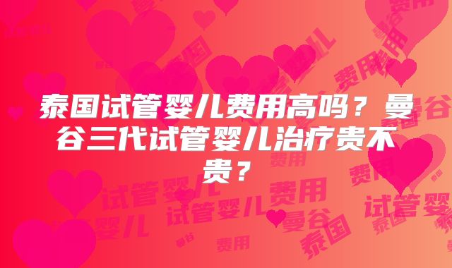 泰国试管婴儿费用高吗？曼谷三代试管婴儿治疗贵不贵？