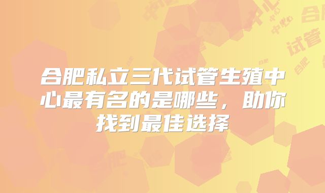 合肥私立三代试管生殖中心最有名的是哪些，助你找到最佳选择