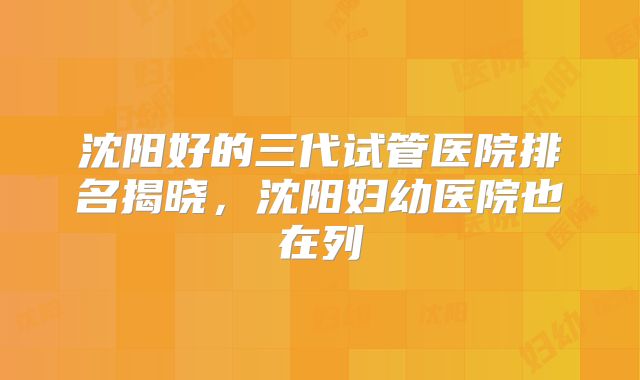 沈阳好的三代试管医院排名揭晓，沈阳妇幼医院也在列