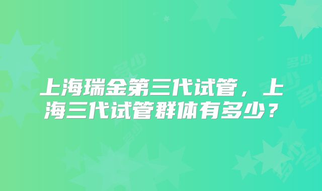 上海瑞金第三代试管,上海三代试管群体有多少?