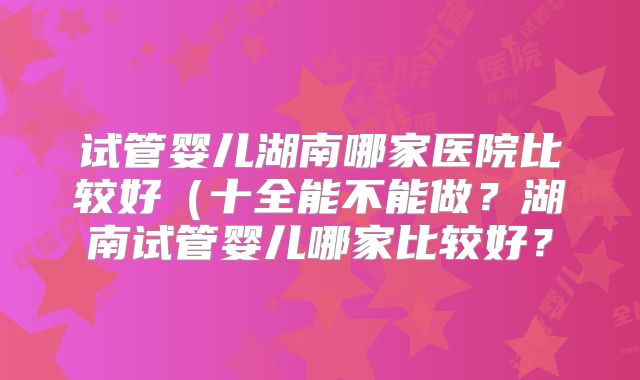 试管婴儿湖南哪家医院比较好(十全能不能做?湖南试管婴儿哪家比较好?