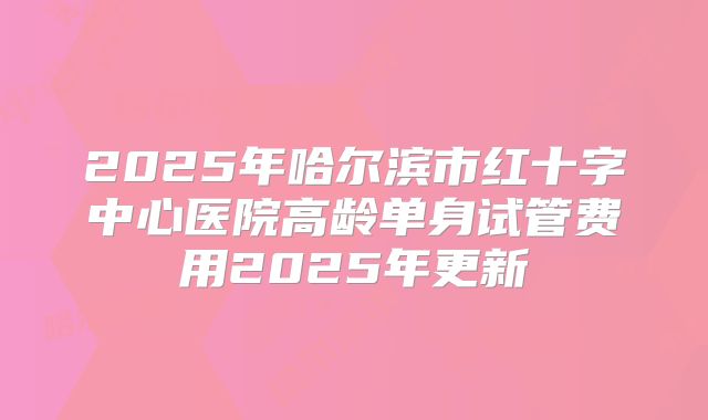 2025年哈尔滨市红十字中心医院高龄单身试管费用2025年更新