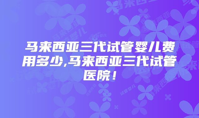 马来西亚三代试管婴儿费用多少,马来西亚三代试管医院！