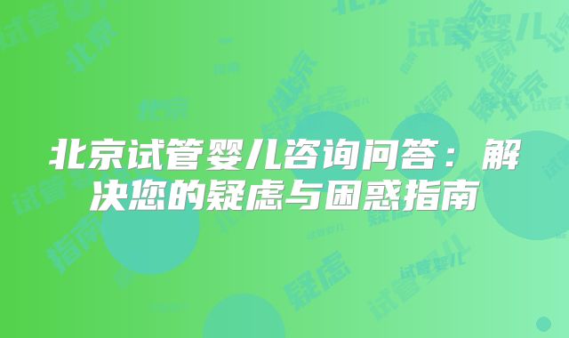 北京试管婴儿咨询问答：解决您的疑虑与困惑指南