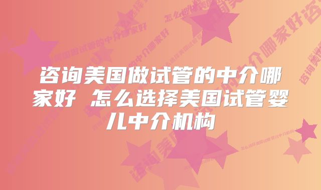 咨询美国做试管的中介哪家好 怎么选择美国试管婴儿中介机构