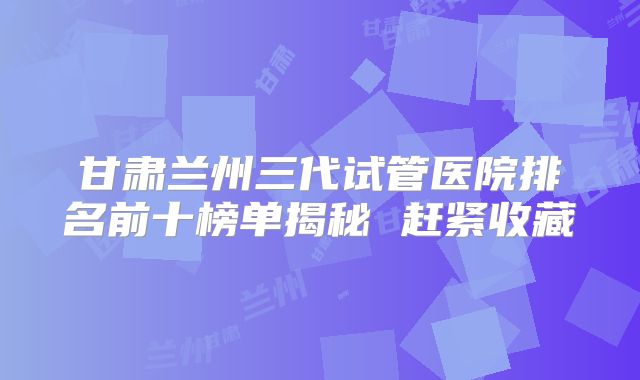 甘肃兰州三代试管医院排名前十榜单揭秘 赶紧收藏