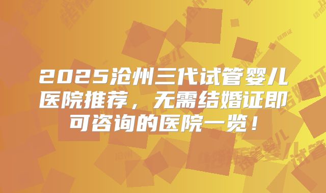 2025沧州三代试管婴儿医院推荐，无需结婚证即可咨询的医院一览！