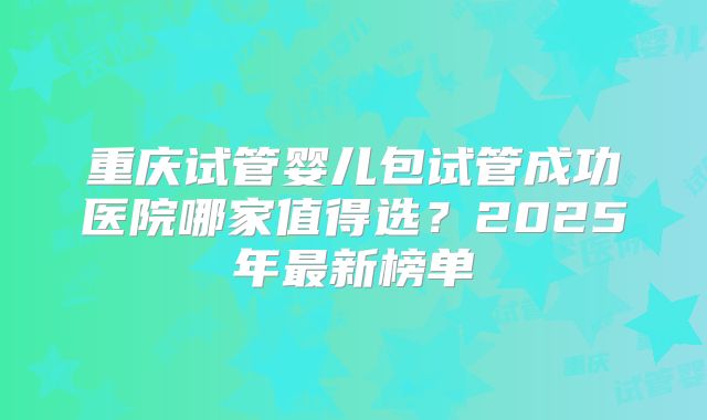重庆试管婴儿包试管成功医院哪家值得选？2025年最新榜单