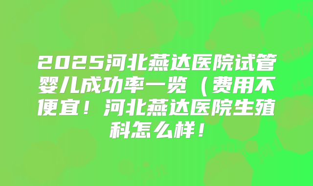 2025河北燕达医院试管婴儿成功率一览(费用不便宜!河北燕达医院生殖科怎么样!