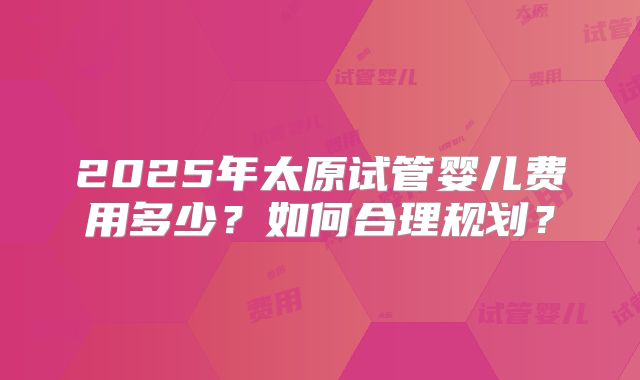 2025年太原试管婴儿费用多少？如何合理规划？