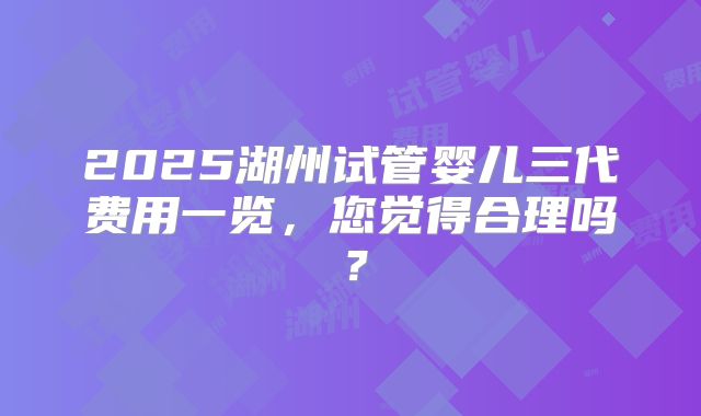 2025湖州试管婴儿三代费用一览，您觉得合理吗？