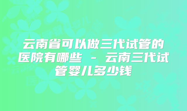 云南省可以做三代试管的医院有哪些 - 云南三代试管婴儿多少钱
