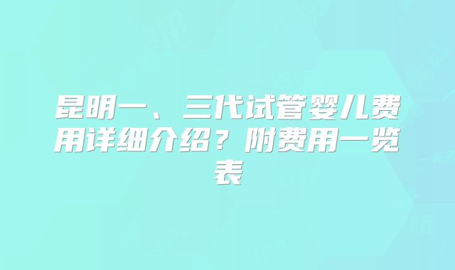 昆明一、三代试管婴儿费用详细介绍?附费用一览表