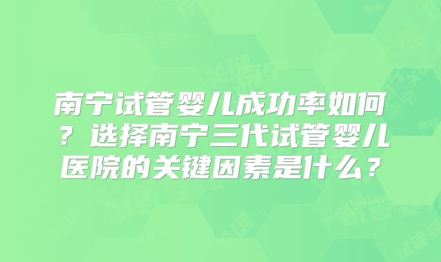 南宁试管婴儿成功率如何？选择南宁三代试管婴儿医院的关键因素是什么？
