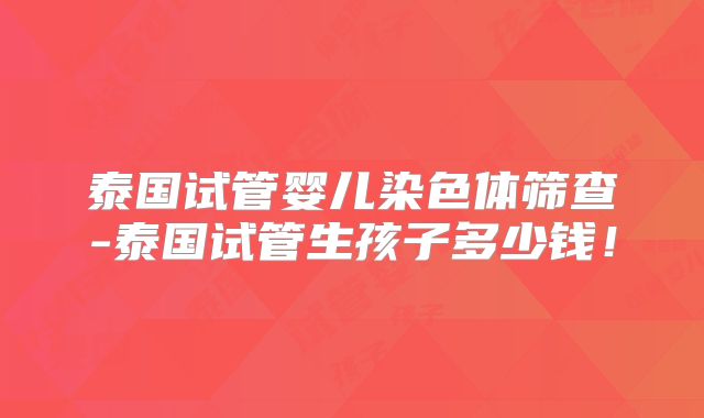 泰国试管婴儿染色体筛查-泰国试管生孩子多少钱！
