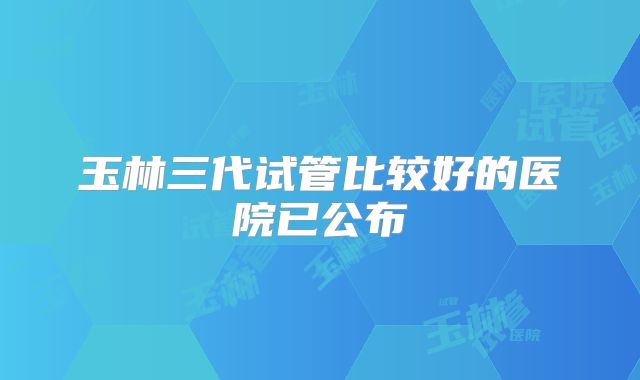 玉林三代试管比较好的医院已公布