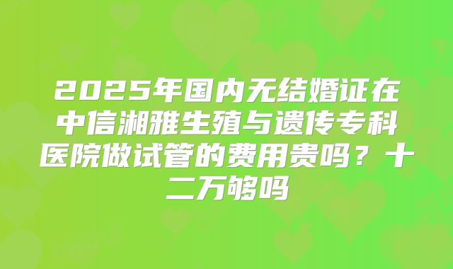 2025年国内无结婚证在中信湘雅生殖与遗传专科医院做试管的费用贵吗?十二万够吗