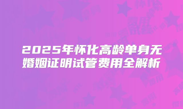 2025年怀化高龄单身无婚姻证明试管费用全解析