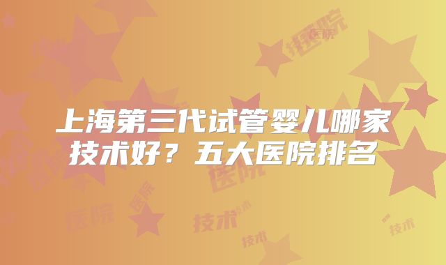 上海第三代试管婴儿哪家技术好？五大医院排名